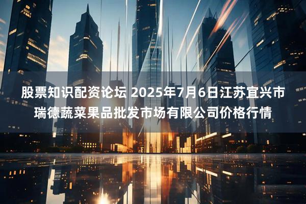 股票知识配资论坛 2025年7月6日江苏宜兴市瑞德蔬菜果品批发市场有限公司价格行情
