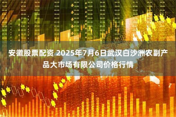 安徽股票配资 2025年7月6日武汉白沙洲农副产品大市场有限公司价格行情