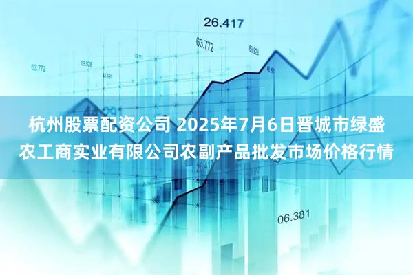 杭州股票配资公司 2025年7月6日晋城市绿盛农工商实业有限公司农副产品批发市场价格行情