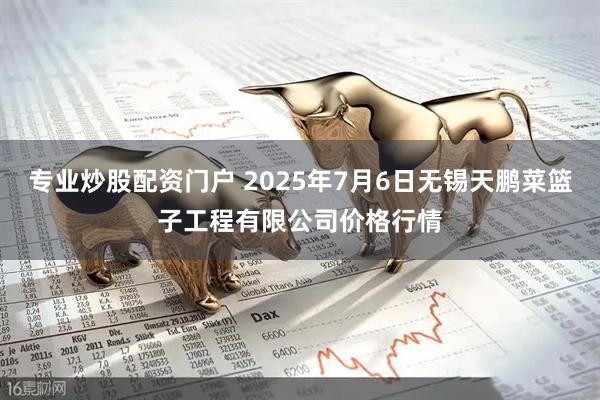 专业炒股配资门户 2025年7月6日无锡天鹏菜篮子工程有限公司价格行情