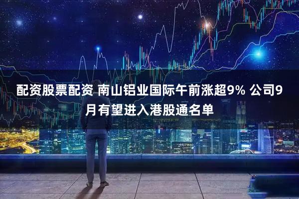 配资股票配资 南山铝业国际午前涨超9% 公司9月有望进入港股通名单