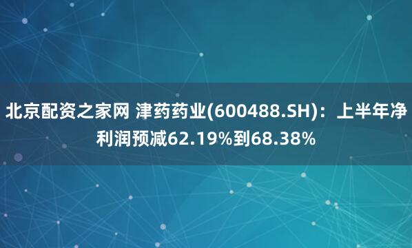 北京配资之家网 津药药业(600488.SH)：上半年净利润预减62.19%到68.38%