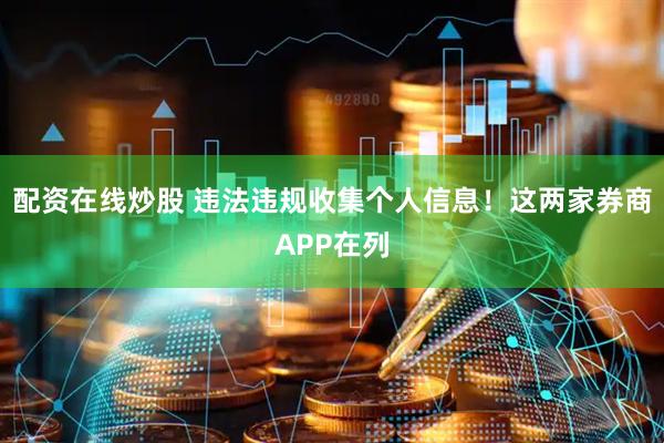 配资在线炒股 违法违规收集个人信息！这两家券商APP在列
