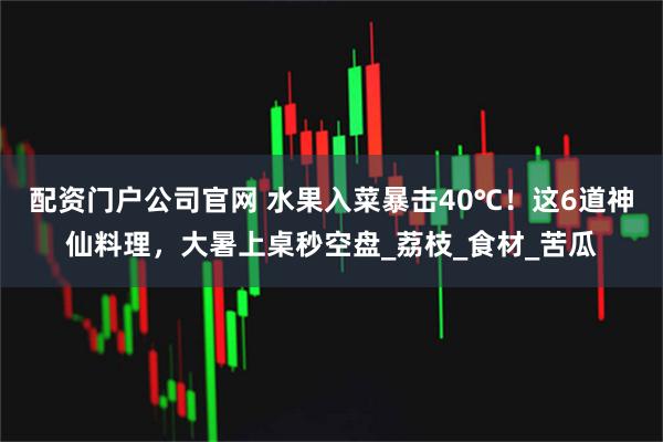 配资门户公司官网 水果入菜暴击40℃！这6道神仙料理，大暑上桌秒空盘_荔枝_食材_苦瓜