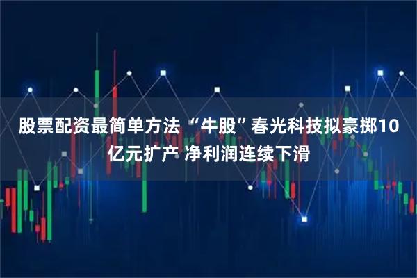 股票配资最简单方法 “牛股”春光科技拟豪掷10亿元扩产 净利润连续下滑