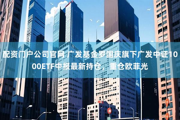 配资门户公司官网 广发基金罗国庆旗下广发中证1000ETF中报最新持仓，重仓欧菲光