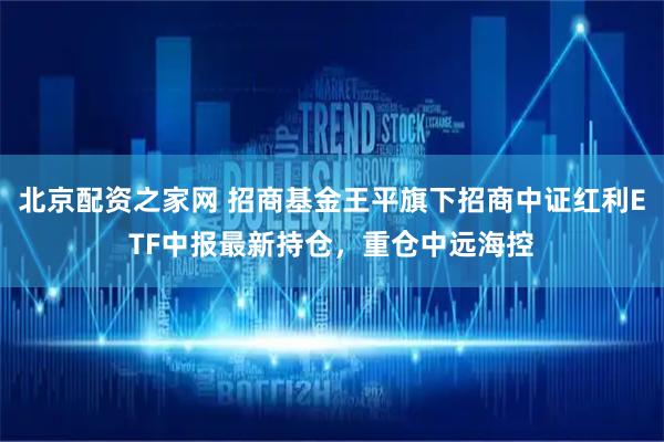 北京配资之家网 招商基金王平旗下招商中证红利ETF中报最新持仓，重仓中远海控