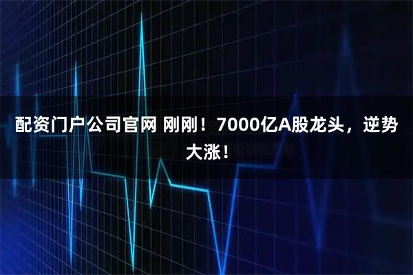 配资门户公司官网 刚刚！7000亿A股龙头，逆势大涨！