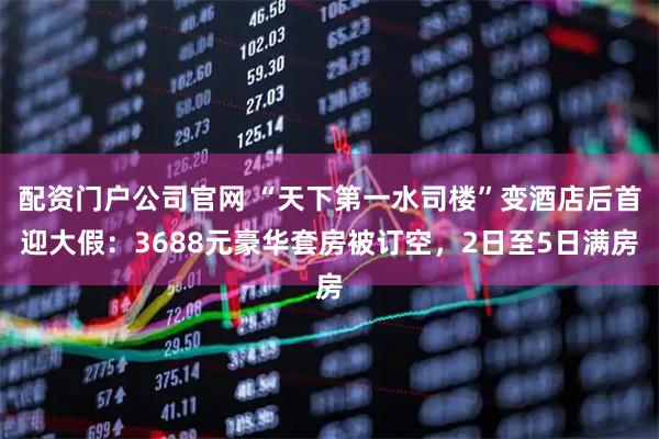 配资门户公司官网 “天下第一水司楼”变酒店后首迎大假：3688元豪华套房被订空，2日至5日满房