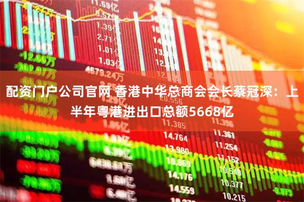 配资门户公司官网 香港中华总商会会长蔡冠深：上半年粤港进出口总额5668亿