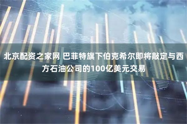 北京配资之家网 巴菲特旗下伯克希尔即将敲定与西方石油公司的100亿美元交易