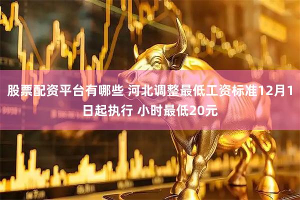 股票配资平台有哪些 河北调整最低工资标准12月1日起执行 小时最低20元