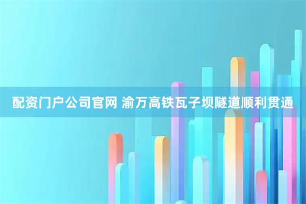 配资门户公司官网 渝万高铁瓦子坝隧道顺利贯通