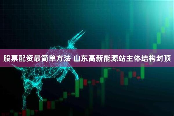 股票配资最简单方法 山东高新能源站主体结构封顶