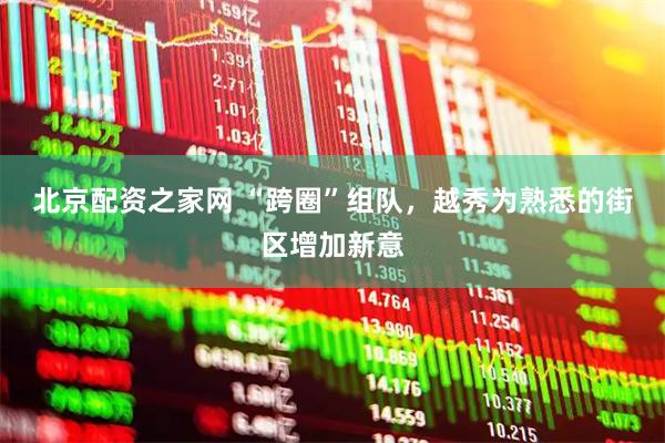 北京配资之家网 “跨圈”组队，越秀为熟悉的街区增加新意