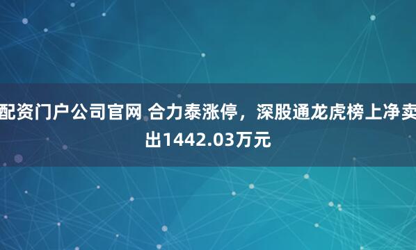 配资门户公司官网 合力泰涨停，深股通龙虎榜上净卖出1442.03万元