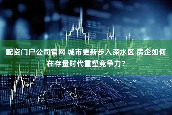 配资门户公司官网 城市更新步入深水区 房企如何在存量时代重塑竞争力？