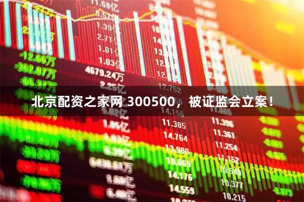 北京配资之家网 300500，被证监会立案！