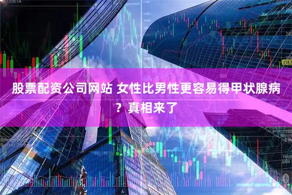 股票配资公司网站 女性比男性更容易得甲状腺病？真相来了