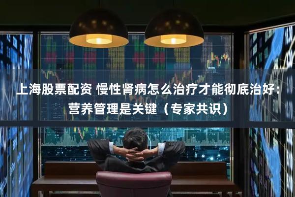 上海股票配资 慢性肾病怎么治疗才能彻底治好：营养管理是关键（专家共识）