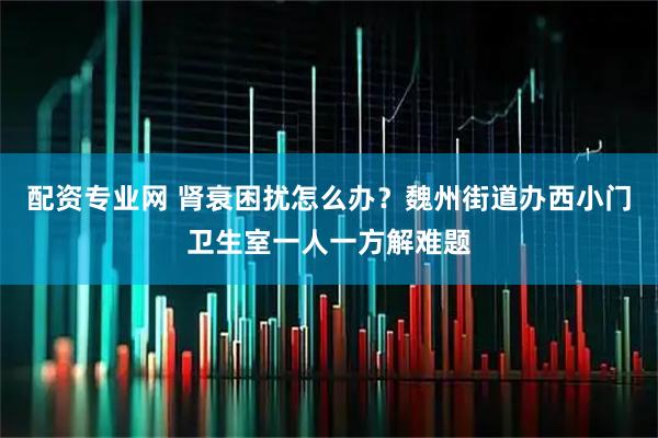 配资专业网 肾衰困扰怎么办？魏州街道办西小门卫生室一人一方解难题