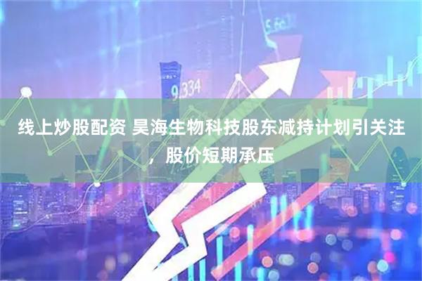 线上炒股配资 昊海生物科技股东减持计划引关注，股价短期承压