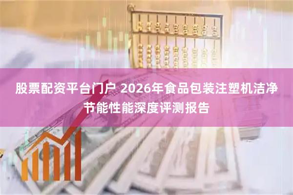股票配资平台门户 2026年食品包装注塑机洁净节能性能深度评测报告
