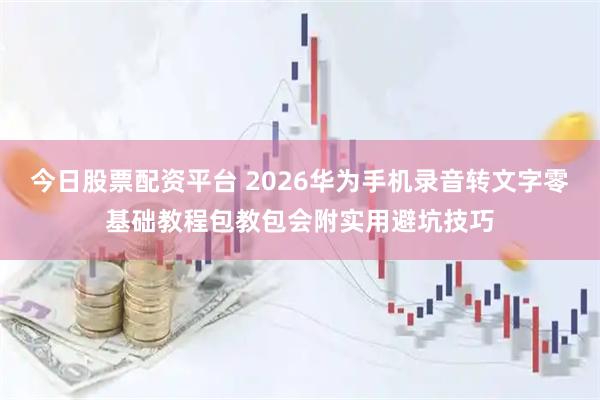 今日股票配资平台 2026华为手机录音转文字零基础教程包教包会附实用避坑技巧