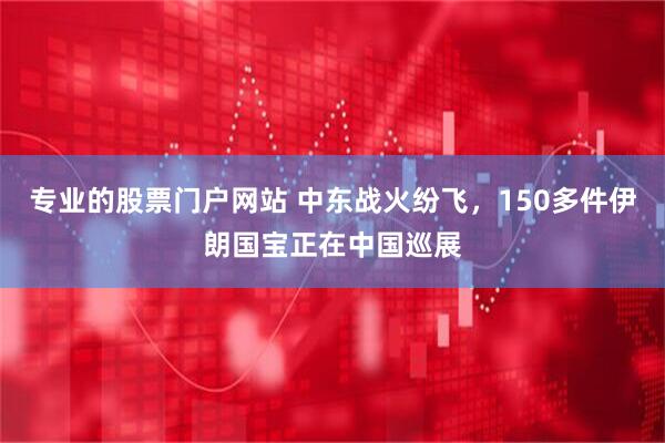 专业的股票门户网站 中东战火纷飞，150多件伊朗国宝正在中国巡展