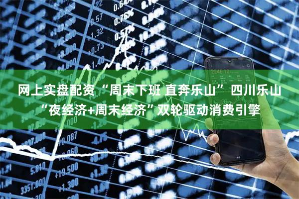 网上实盘配资 “周末下班 直奔乐山” 四川乐山“夜经济+周末经济”双轮驱动消费引擎