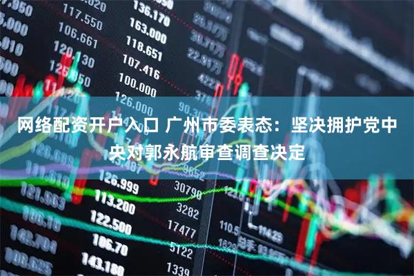 网络配资开户入口 广州市委表态：坚决拥护党中央对郭永航审查调查决定