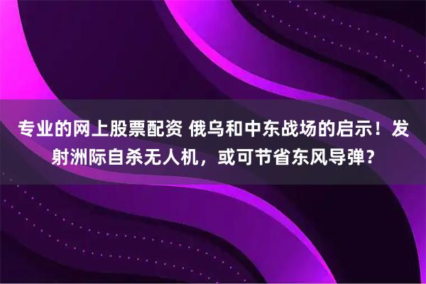 专业的网上股票配资 俄乌和中东战场的启示！发射洲际自杀无人机，或可节省东风导弹？