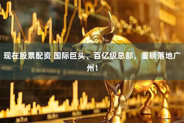现在股票配资 国际巨头、百亿级总部，重磅落地广州！