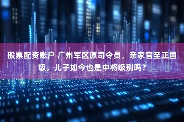 股票配资账户 广州军区原司令员，亲家官至正国级，儿子如今也是中将级别吗？