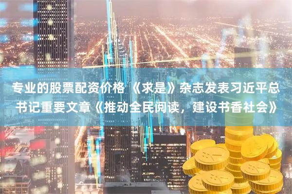 专业的股票配资价格 《求是》杂志发表习近平总书记重要文章《推动全民阅读，建设书香社会》