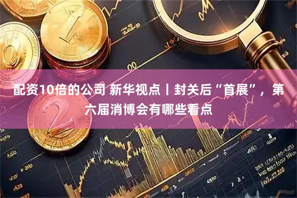 配资10倍的公司 新华视点丨封关后“首展”，第六届消博会有哪些看点