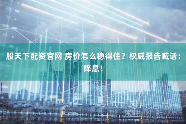股天下配资官网 房价怎么稳得住？权威报告喊话：降息！
