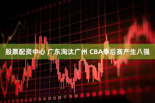 股票配资中心 广东淘汰广州 CBA季后赛产生八强