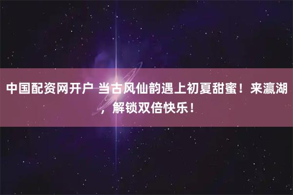 中国配资网开户 当古风仙韵遇上初夏甜蜜！来瀛湖，解锁双倍快乐！