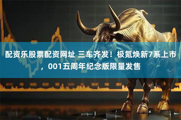 配资乐股票配资网址 三车齐发！极氪焕新7系上市，001五周年纪念版限量发售