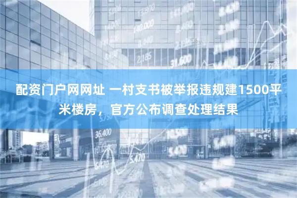 配资门户网网址 一村支书被举报违规建1500平米楼房，官方公布调查处理结果